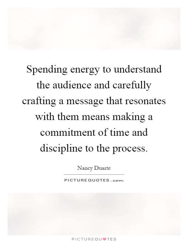 Spending energy to understand the audience and carefully crafting a message that resonates with them means making a commitment of time and discipline to the process Picture Quote #1