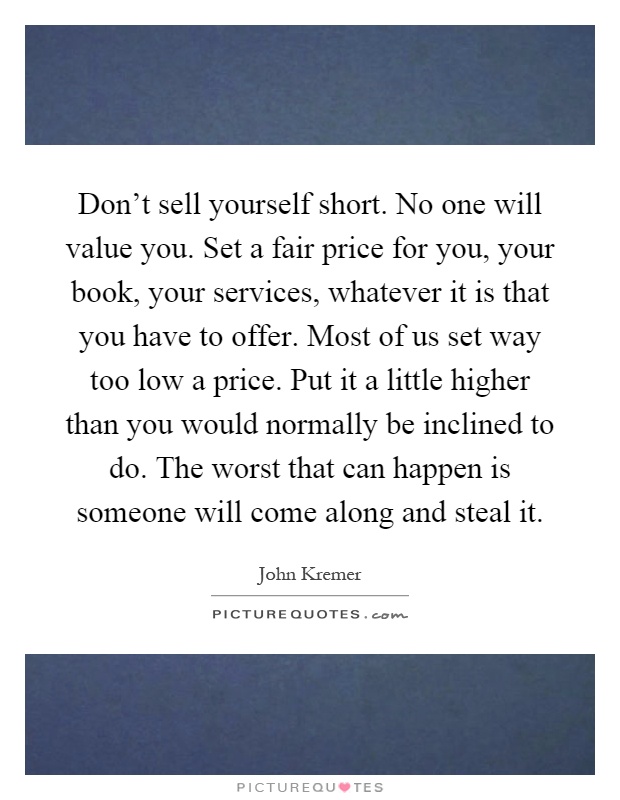 Don't sell yourself short. No one will value you. Set a fair price for you, your book, your services, whatever it is that you have to offer. Most of us set way too low a price. Put it a little higher than you would normally be inclined to do. The worst that can happen is someone will come along and steal it Picture Quote #1