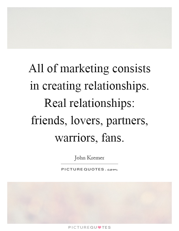 All of marketing consists in creating relationships. Real relationships: friends, lovers, partners, warriors, fans Picture Quote #1