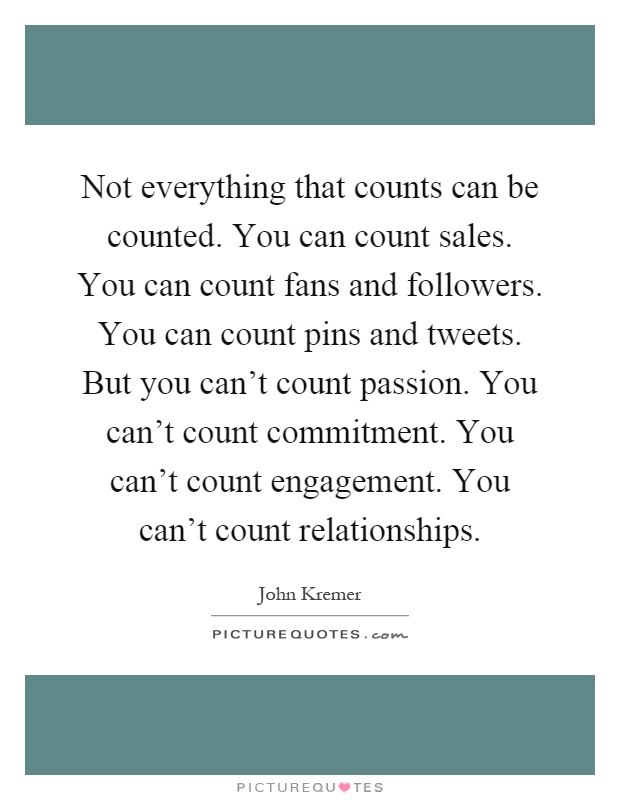 Not everything that counts can be counted. You can count sales. You can count fans and followers. You can count pins and tweets. But you can't count passion. You can't count commitment. You can't count engagement. You can't count relationships Picture Quote #1
