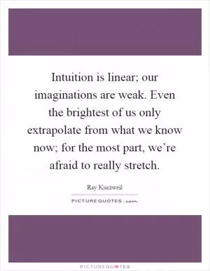 Intuition is linear; our imaginations are weak. Even the brightest of us only extrapolate from what we know now; for the most part, we’re afraid to really stretch Picture Quote #1