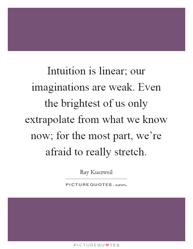 Intuition is linear; our imaginations are weak. Even the brightest of us only extrapolate from what we know now; for the most part, we're afraid to really stretch Picture Quote #1