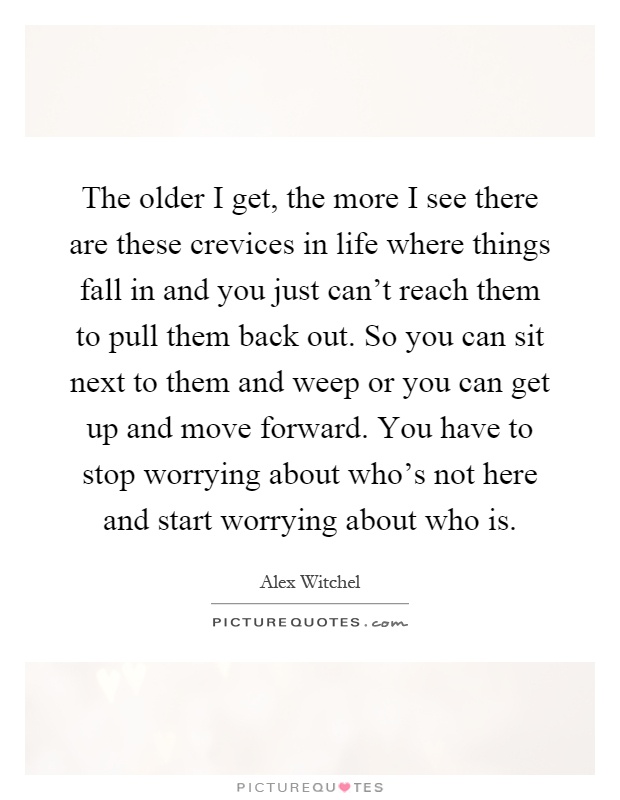 The older I get, the more I see there are these crevices in life where things fall in and you just can't reach them to pull them back out. So you can sit next to them and weep or you can get up and move forward. You have to stop worrying about who's not here and start worrying about who is Picture Quote #1