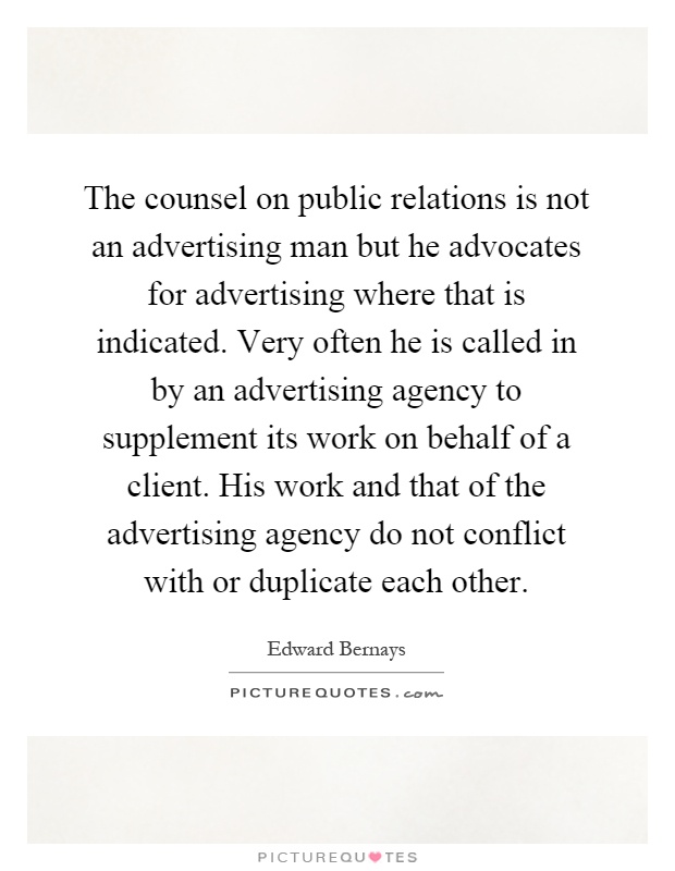 The counsel on public relations is not an advertising man but he advocates for advertising where that is indicated. Very often he is called in by an advertising agency to supplement its work on behalf of a client. His work and that of the advertising agency do not conflict with or duplicate each other Picture Quote #1