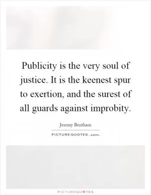 Publicity is the very soul of justice. It is the keenest spur to exertion, and the surest of all guards against improbity Picture Quote #1
