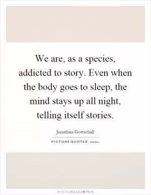 We are, as a species, addicted to story. Even when the body goes to sleep, the mind stays up all night, telling itself stories Picture Quote #1