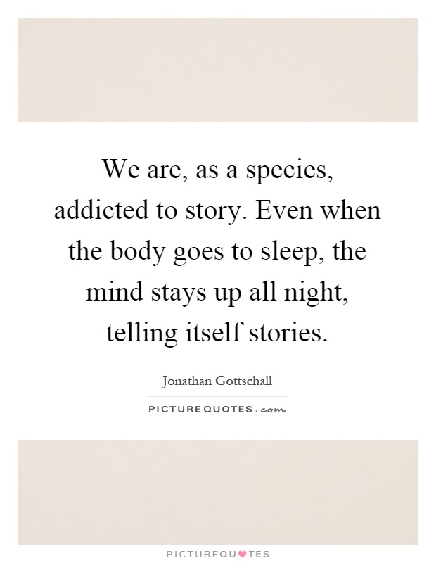 We are, as a species, addicted to story. Even when the body goes to sleep, the mind stays up all night, telling itself stories Picture Quote #1