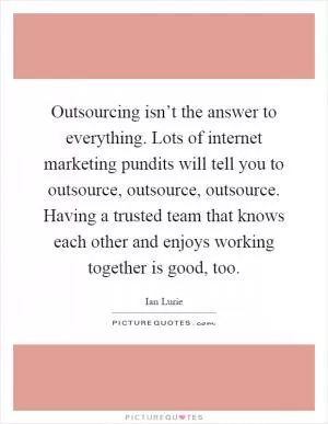 Outsourcing isn’t the answer to everything. Lots of internet marketing pundits will tell you to outsource, outsource, outsource. Having a trusted team that knows each other and enjoys working together is good, too Picture Quote #1