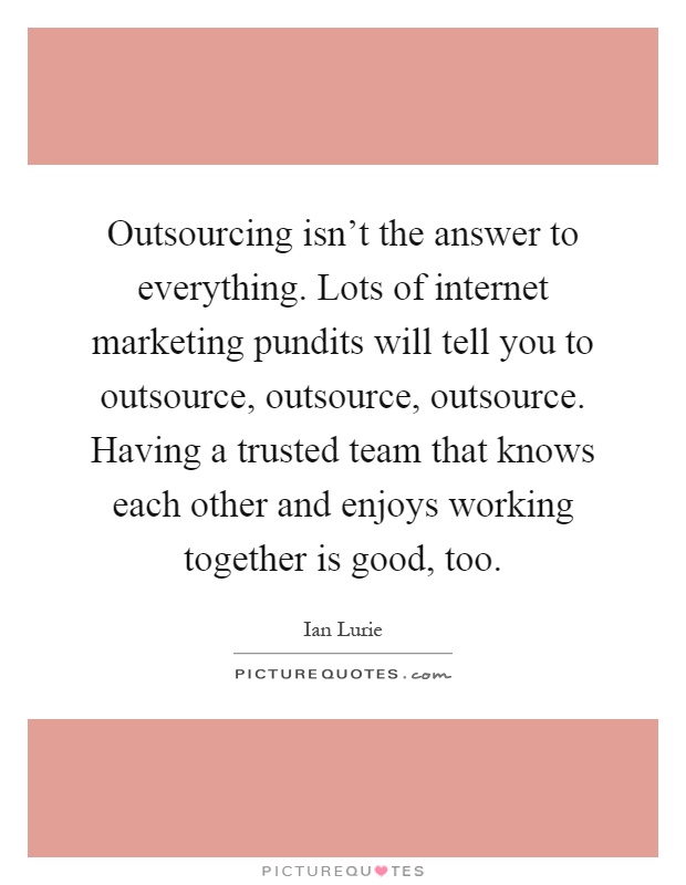Outsourcing isn't the answer to everything. Lots of internet marketing pundits will tell you to outsource, outsource, outsource. Having a trusted team that knows each other and enjoys working together is good, too Picture Quote #1
