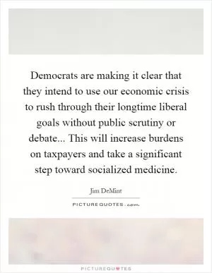 Democrats are making it clear that they intend to use our economic crisis to rush through their longtime liberal goals without public scrutiny or debate... This will increase burdens on taxpayers and take a significant step toward socialized medicine Picture Quote #1