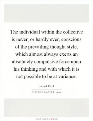 The individual within the collective is never, or hardly ever, conscious of the prevailing thought style, which almost always exerts an absolutely compulsive force upon his thinking and with which it is not possible to be at variance Picture Quote #1
