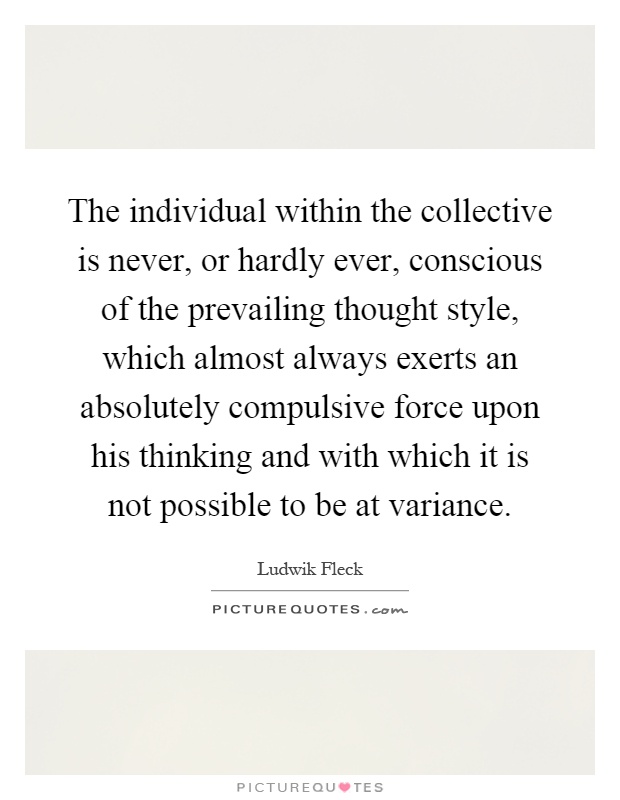 The individual within the collective is never, or hardly ever, conscious of the prevailing thought style, which almost always exerts an absolutely compulsive force upon his thinking and with which it is not possible to be at variance Picture Quote #1