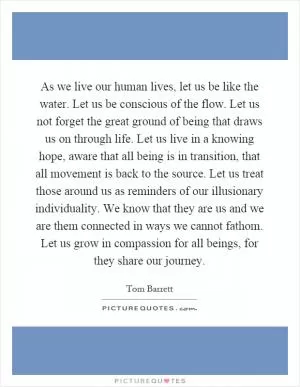As we live our human lives, let us be like the water. Let us be conscious of the flow. Let us not forget the great ground of being that draws us on through life. Let us live in a knowing hope, aware that all being is in transition, that all movement is back to the source. Let us treat those around us as reminders of our illusionary individuality. We know that they are us and we are them connected in ways we cannot fathom. Let us grow in compassion for all beings, for they share our journey Picture Quote #1