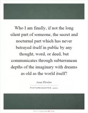 Who I am finally, if not the long silent part of someone, the secret and nocturnal part which has never betrayed itself in public by any thought, word, or deed, but communicates through subterranean depths of the imaginary with dreams as old as the world itself? Picture Quote #1