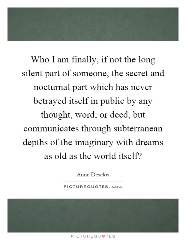 Who I am finally, if not the long silent part of someone, the secret and nocturnal part which has never betrayed itself in public by any thought, word, or deed, but communicates through subterranean depths of the imaginary with dreams as old as the world itself? Picture Quote #1