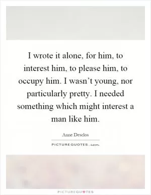 I wrote it alone, for him, to interest him, to please him, to occupy him. I wasn’t young, nor particularly pretty. I needed something which might interest a man like him Picture Quote #1