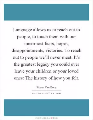 Language allows us to reach out to people, to touch them with our innermost fears, hopes, disappointments, victories. To reach out to people we’ll never meet. It’s the greatest legacy you could ever leave your children or your loved ones: The history of how you felt Picture Quote #1
