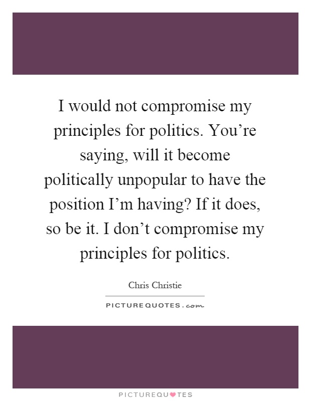 I would not compromise my principles for politics. You're saying, will it become politically unpopular to have the position I'm having? If it does, so be it. I don't compromise my principles for politics Picture Quote #1