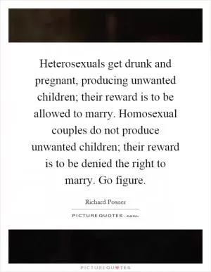 Heterosexuals get drunk and pregnant, producing unwanted children; their reward is to be allowed to marry. Homosexual couples do not produce unwanted children; their reward is to be denied the right to marry. Go figure Picture Quote #1