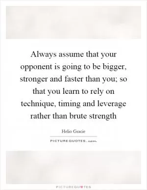Always assume that your opponent is going to be bigger, stronger and faster than you; so that you learn to rely on technique, timing and leverage rather than brute strength Picture Quote #1