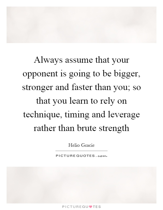 Always assume that your opponent is going to be bigger, stronger and faster than you; so that you learn to rely on technique, timing and leverage rather than brute strength Picture Quote #1