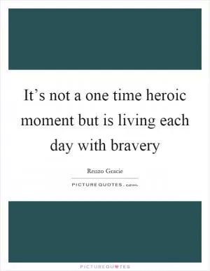 It’s not a one time heroic moment but is living each day with bravery Picture Quote #1