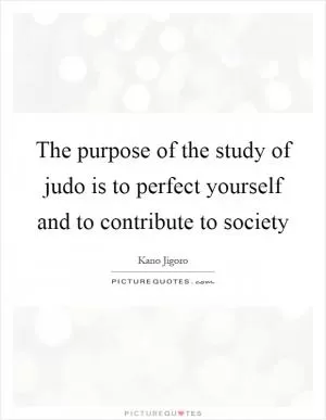 The purpose of the study of judo is to perfect yourself and to contribute to society Picture Quote #1