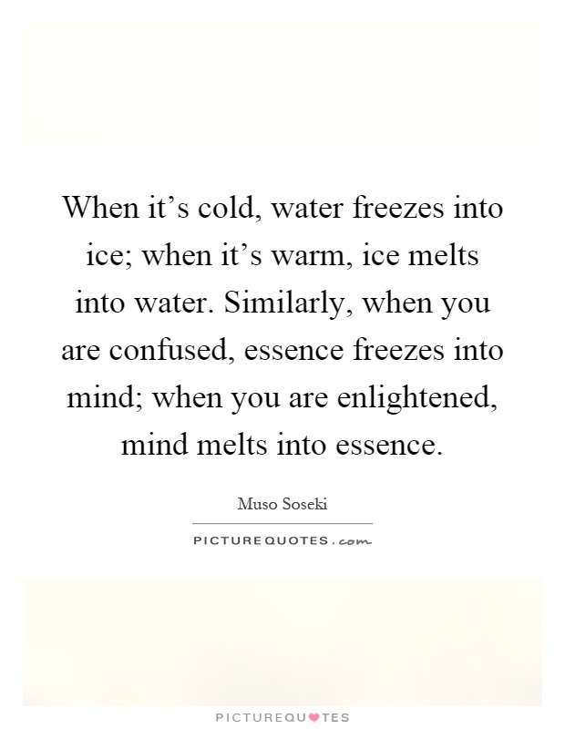 When it's cold, water freezes into ice; when it's warm, ice melts into water. Similarly, when you are confused, essence freezes into mind; when you are enlightened, mind melts into essence Picture Quote #1
