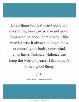 Everything too fast is not good but everything too slow is also not good. You need balance. That’s why I like martial arts: it always tells you how to control your body, your mind, your heart. Balance. Balance can keep the world’s peace. I think that’s a very good thing Picture Quote #1