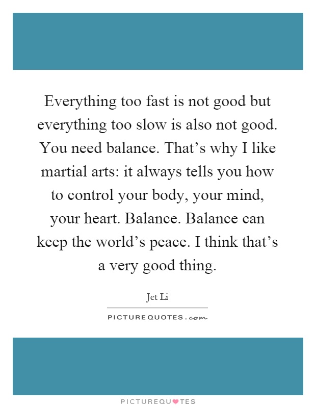 Everything too fast is not good but everything too slow is also not good. You need balance. That's why I like martial arts: it always tells you how to control your body, your mind, your heart. Balance. Balance can keep the world's peace. I think that's a very good thing Picture Quote #1