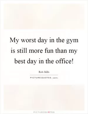 My worst day in the gym is still more fun than my best day in the office! Picture Quote #1