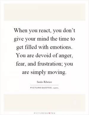 When you react, you don’t give your mind the time to get filled with emotions. You are devoid of anger, fear, and frustration; you are simply moving Picture Quote #1