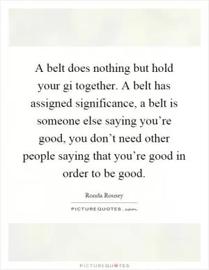 A belt does nothing but hold your gi together. A belt has assigned significance, a belt is someone else saying you’re good, you don’t need other people saying that you’re good in order to be good Picture Quote #1