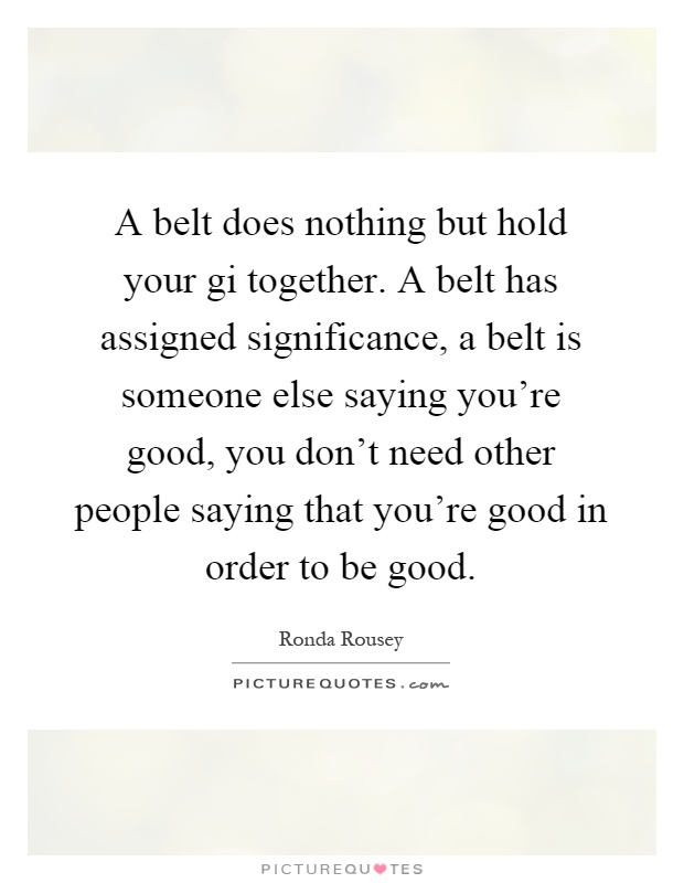A belt does nothing but hold your gi together. A belt has assigned significance, a belt is someone else saying you're good, you don't need other people saying that you're good in order to be good Picture Quote #1