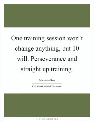 One training session won’t change anything, but 10 will. Perseverance and straight up training Picture Quote #1
