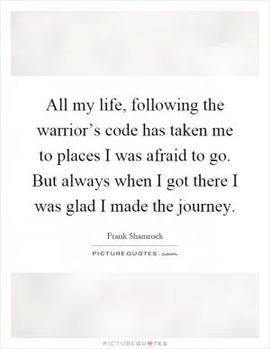 All my life, following the warrior’s code has taken me to places I was afraid to go. But always when I got there I was glad I made the journey Picture Quote #1