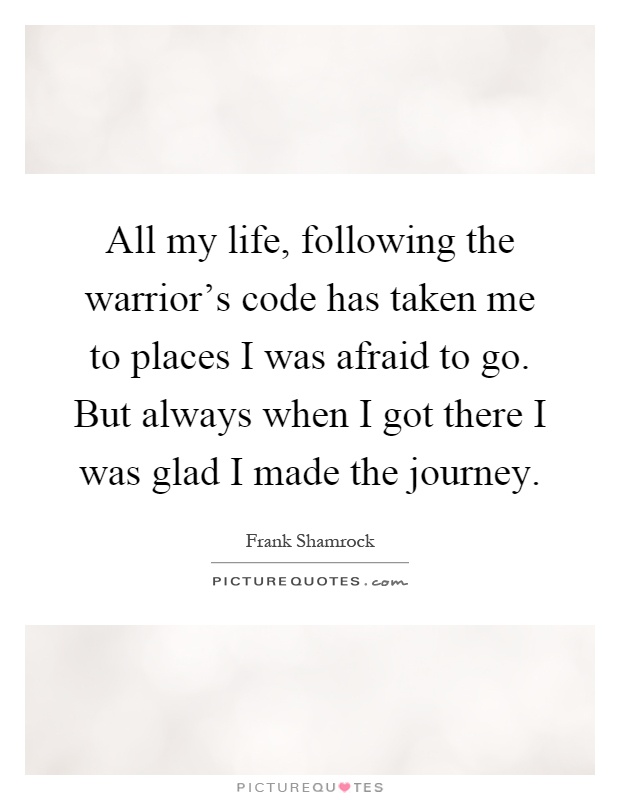 All my life, following the warrior's code has taken me to places I was afraid to go. But always when I got there I was glad I made the journey Picture Quote #1