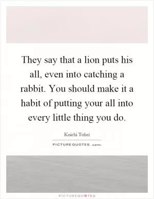 They say that a lion puts his all, even into catching a rabbit. You should make it a habit of putting your all into every little thing you do Picture Quote #1