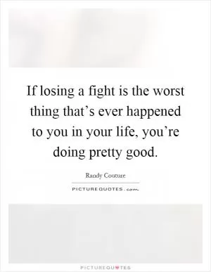 If losing a fight is the worst thing that’s ever happened to you in your life, you’re doing pretty good Picture Quote #1