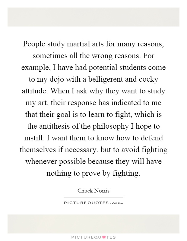 People study martial arts for many reasons, sometimes all the wrong reasons. For example, I have had potential students come to my dojo with a belligerent and cocky attitude. When I ask why they want to study my art, their response has indicated to me that their goal is to learn to fight, which is the antithesis of the philosophy I hope to instill: I want them to know how to defend themselves if necessary, but to avoid fighting whenever possible because they will have nothing to prove by fighting Picture Quote #1