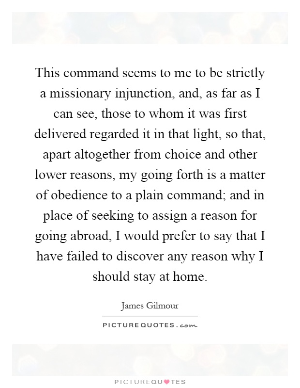 This command seems to me to be strictly a missionary injunction, and, as far as I can see, those to whom it was first delivered regarded it in that light, so that, apart altogether from choice and other lower reasons, my going forth is a matter of obedience to a plain command; and in place of seeking to assign a reason for going abroad, I would prefer to say that I have failed to discover any reason why I should stay at home Picture Quote #1