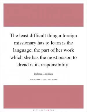 The least difficult thing a foreign missionary has to learn is the language; the part of her work which she has the most reason to dread is its responsibility Picture Quote #1