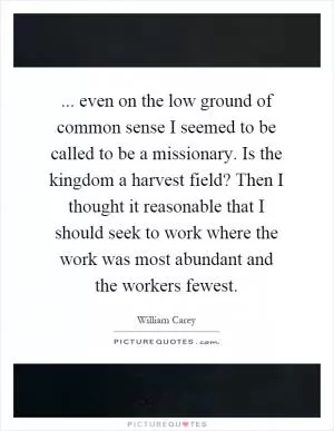 ... even on the low ground of common sense I seemed to be called to be a missionary. Is the kingdom a harvest field? Then I thought it reasonable that I should seek to work where the work was most abundant and the workers fewest Picture Quote #1