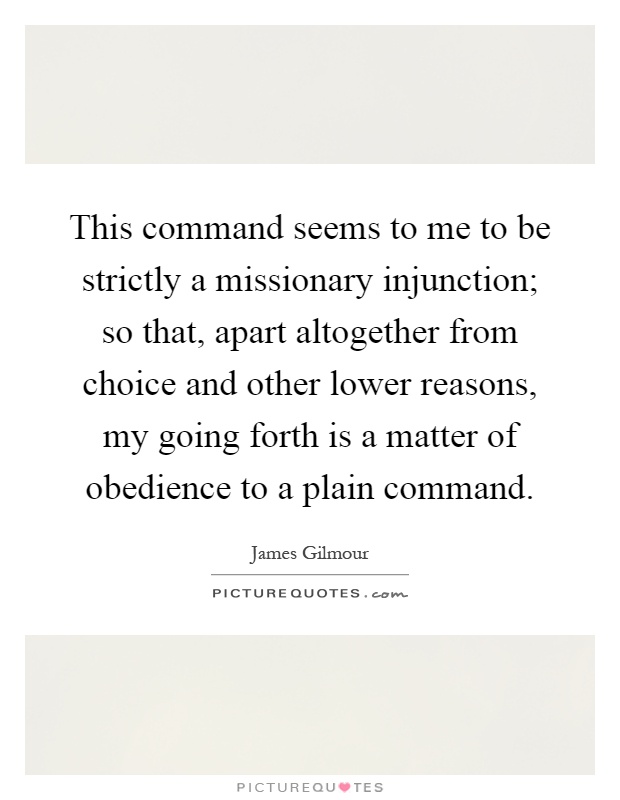 This command seems to me to be strictly a missionary injunction; so that, apart altogether from choice and other lower reasons, my going forth is a matter of obedience to a plain command Picture Quote #1