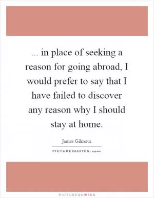 ... in place of seeking a reason for going abroad, I would prefer to say that I have failed to discover any reason why I should stay at home Picture Quote #1