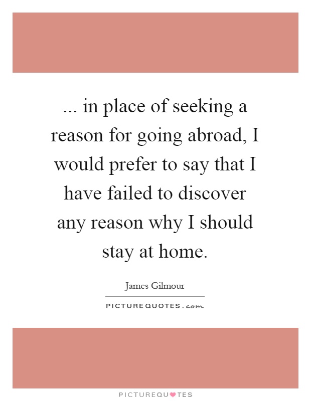 ... in place of seeking a reason for going abroad, I would prefer to say that I have failed to discover any reason why I should stay at home Picture Quote #1