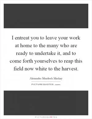 I entreat you to leave your work at home to the many who are ready to undertake it, and to come forth yourselves to reap this field now white to the harvest Picture Quote #1