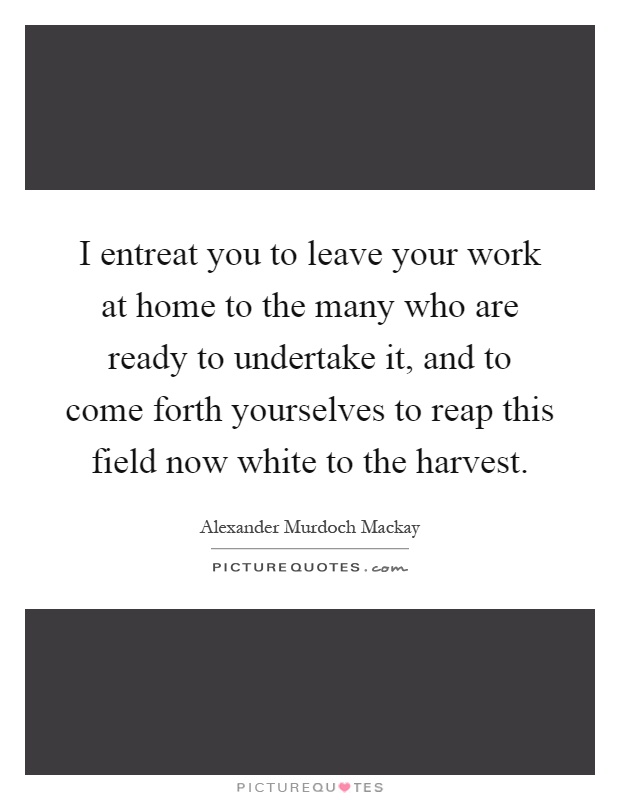 I entreat you to leave your work at home to the many who are ready to undertake it, and to come forth yourselves to reap this field now white to the harvest Picture Quote #1