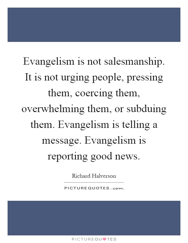 Evangelism is not salesmanship. It is not urging people, pressing them, coercing them, overwhelming them, or subduing them. Evangelism is telling a message. Evangelism is reporting good news Picture Quote #1