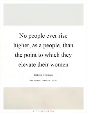 No people ever rise higher, as a people, than the point to which they elevate their women Picture Quote #1